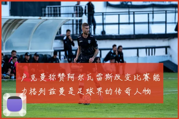 卢克曼称赞阿尔瓦雷斯改变比赛能力格列兹曼是足球界的传奇人物