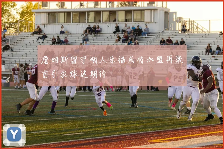 詹姆斯留守湖人乐福或将加盟再聚首引发球迷期待