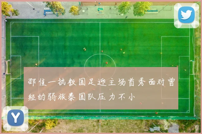 邵佳一执教国足迎主场首秀面对曾经的弱旅泰国队压力不小