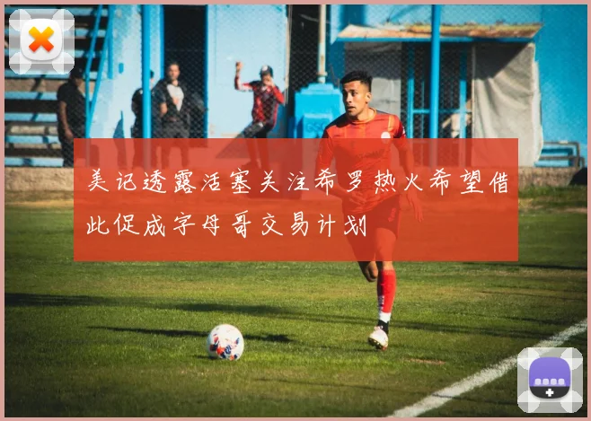 美记透露活塞关注希罗热火希望借此促成字母哥交易计划