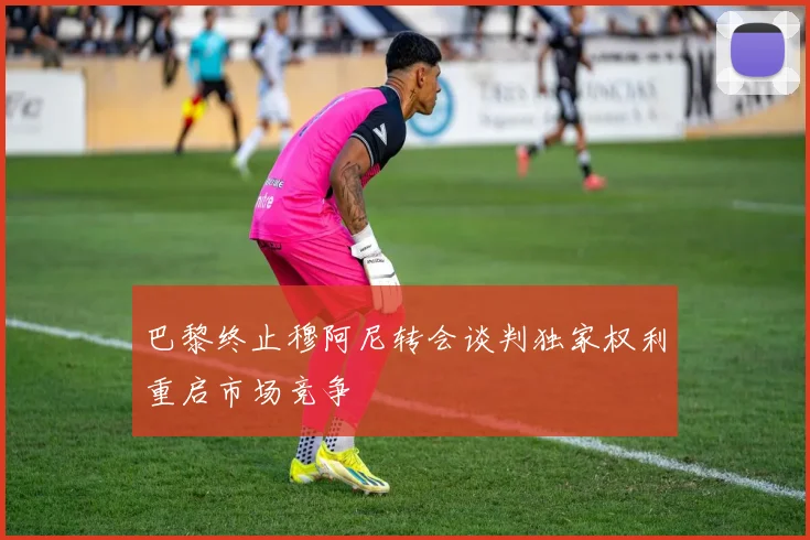 巴黎终止穆阿尼转会谈判独家权利重启市场竞争
