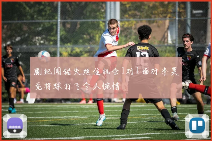 蒯纪闻错失绝佳机会1对1面对李昊竟将球打飞令人惋惜