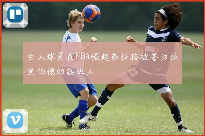 白人球员在NBA崛起弗拉格被誉为拉里伯德的接班人