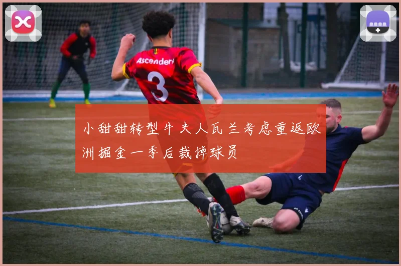 小甜甜转型牛夫人瓦兰考虑重返欧洲掘金一季后裁掉球员