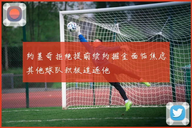 约基奇拒绝提前续约掘金面临焦虑其他球队积极追逐他