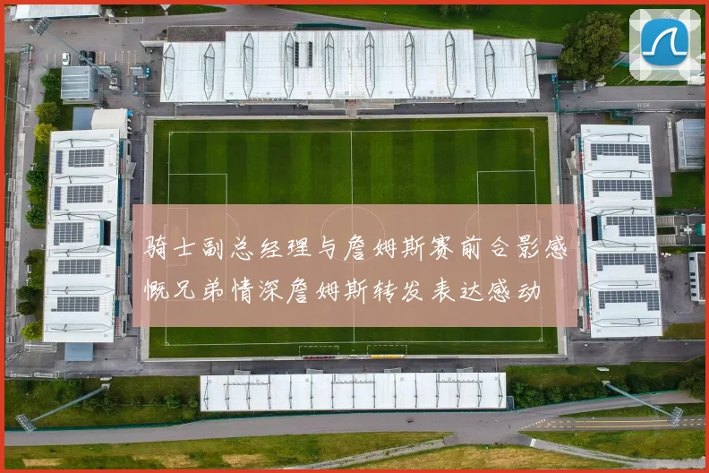 骑士副总经理与詹姆斯赛前合影感慨兄弟情深詹姆斯转发表达感动