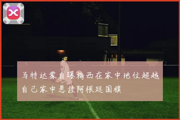 马特达蒙自曝梅西在家中地位超越自己家中悬挂阿根廷国旗