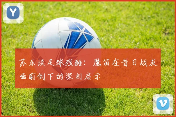 苏东谈足球残酷：魔笛在昔日战友面前倒下的深刻启示