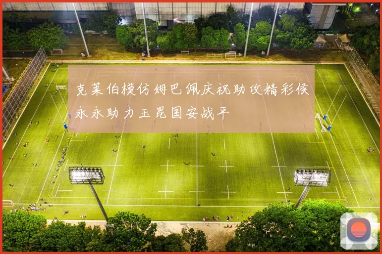 克莱伯模仿姆巴佩庆祝助攻精彩侯永永助力玉昆国安战平