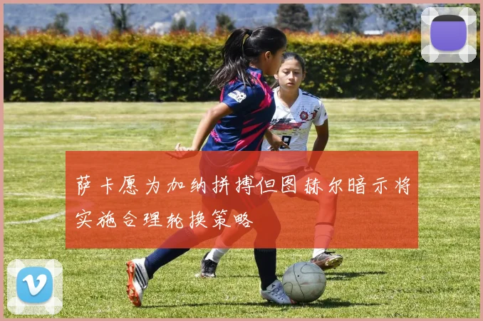 萨卡愿为加纳拼搏但图赫尔暗示将实施合理轮换策略