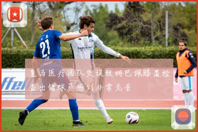 皇马医疗团队失误致姆巴佩膝盖检查出错球员感到非常无奈