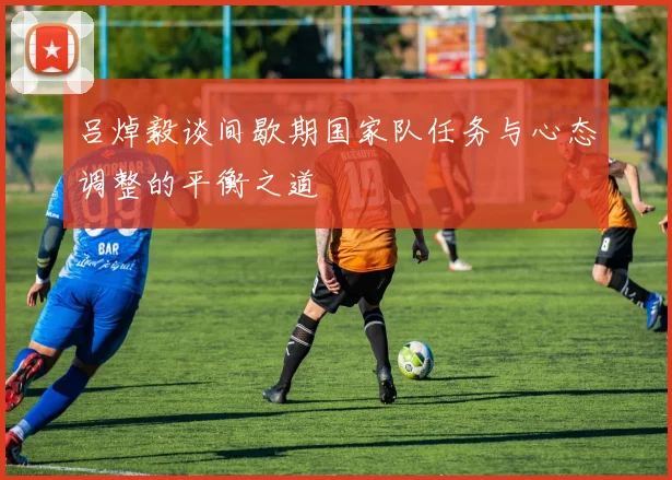 吕焯毅谈间歇期国家队任务与心态调整的平衡之道