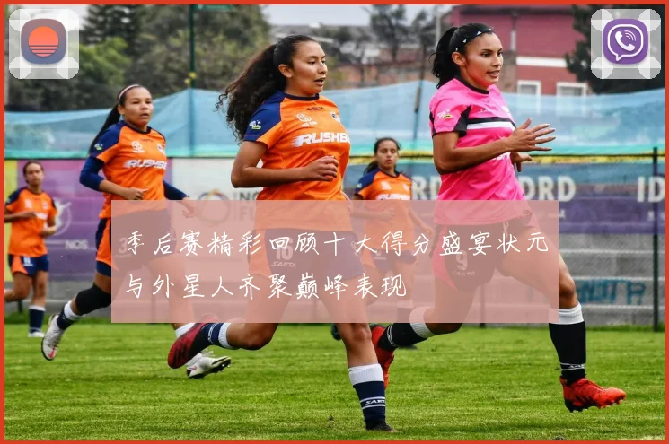 季后赛精彩回顾十大得分盛宴状元与外星人齐聚巅峰表现