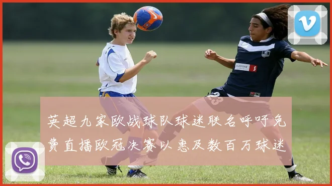 英超九家欧战球队球迷联名呼吁免费直播欧冠决赛以惠及数百万球迷