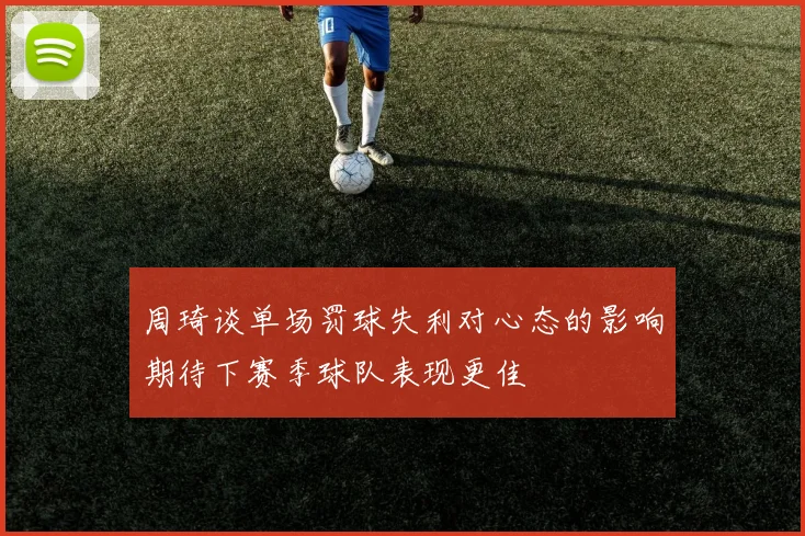 周琦谈单场罚球失利对心态的影响期待下赛季球队表现更佳