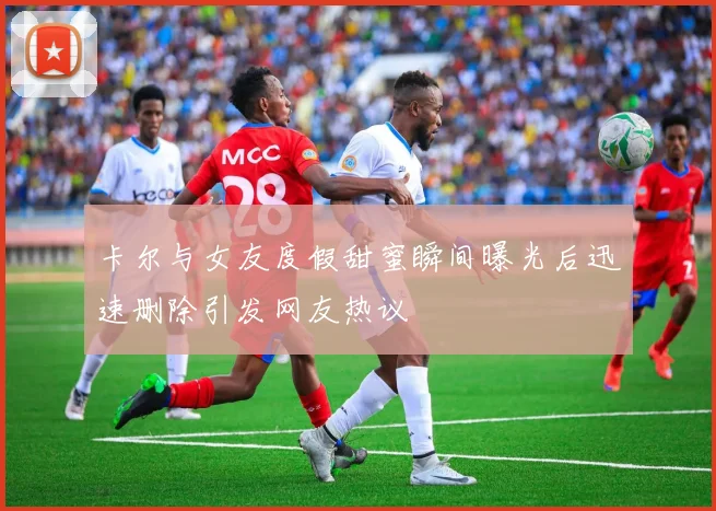 卡尔与女友度假甜蜜瞬间曝光后迅速删除引发网友热议