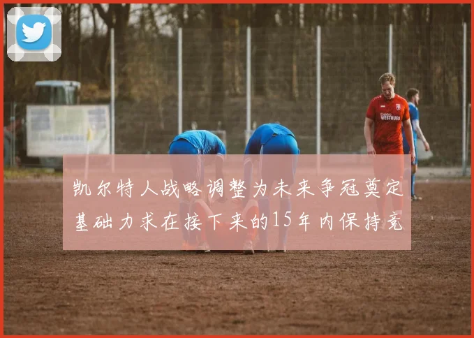 凯尔特人战略调整为未来争冠奠定基础力求在接下来的15年内保持竞争优势