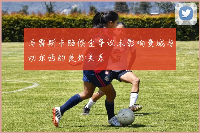 马雷斯卡赔偿金争议未影响曼城与切尔西的良好关系