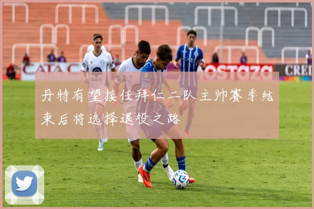 丹特有望接任拜仁二队主帅赛季结束后将选择退役之路