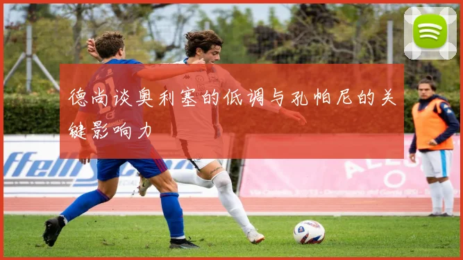 德尚谈奥利塞的低调与孔帕尼的关键影响力