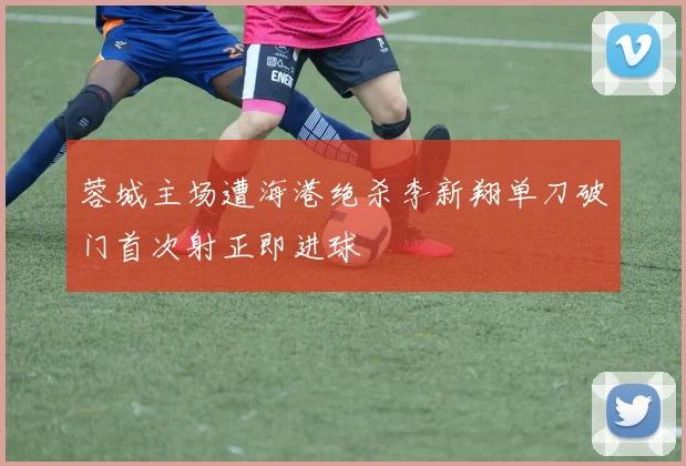 蓉城主场遭海港绝杀李新翔单刀破门首次射正即进球