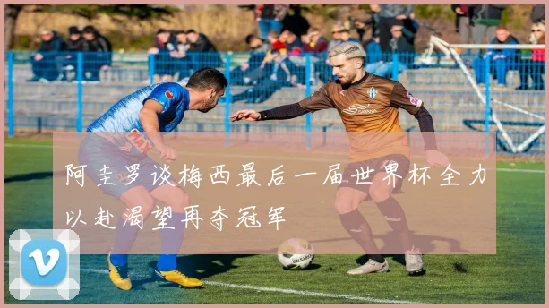 阿圭罗谈梅西最后一届世界杯全力以赴渴望再夺冠军