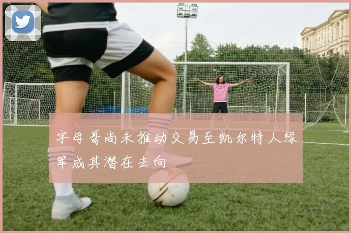 字母哥尚未推动交易至凯尔特人绿军成其潜在去向