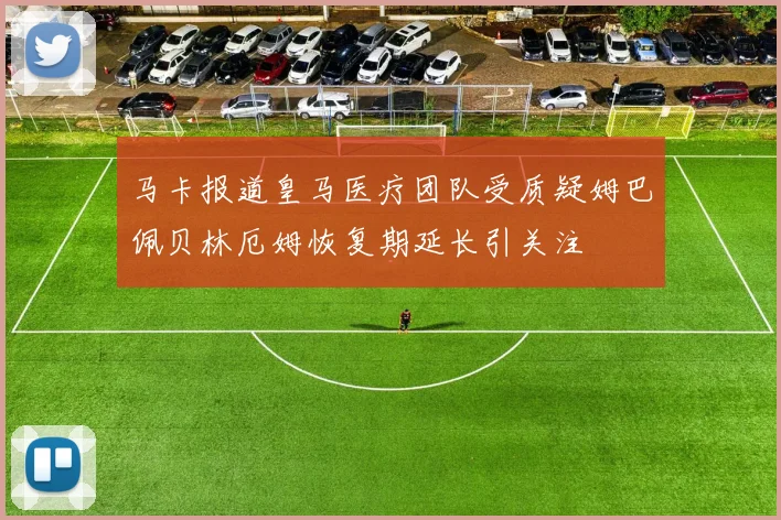 马卡报道皇马医疗团队受质疑姆巴佩贝林厄姆恢复期延长引关注