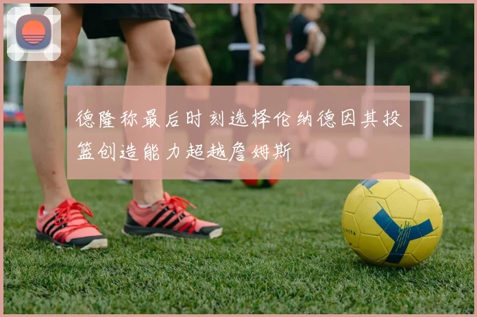 德隆称最后时刻选择伦纳德因其投篮创造能力超越詹姆斯