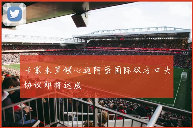 卡塞米罗倾心迈阿密国际双方口头协议即将达成