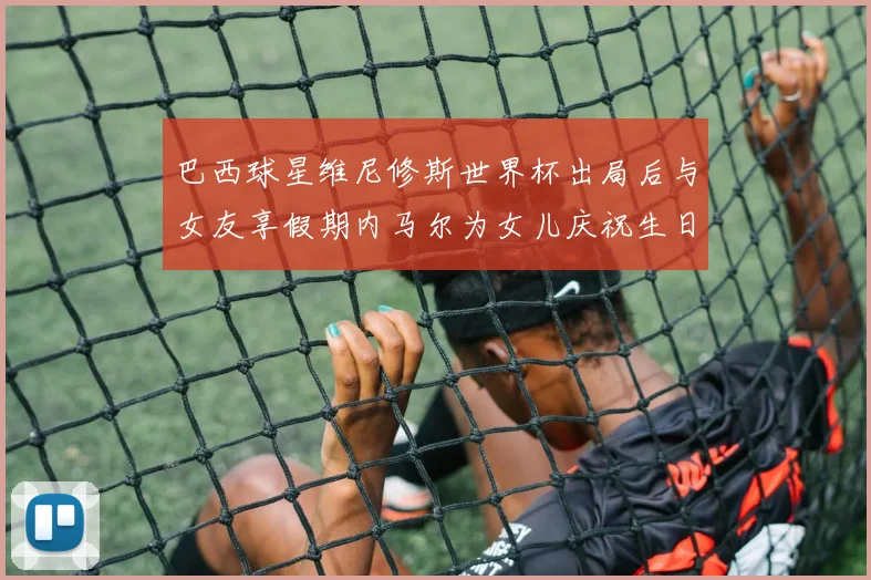 巴西球星维尼修斯世界杯出局后与女友享假期内马尔为女儿庆祝生日