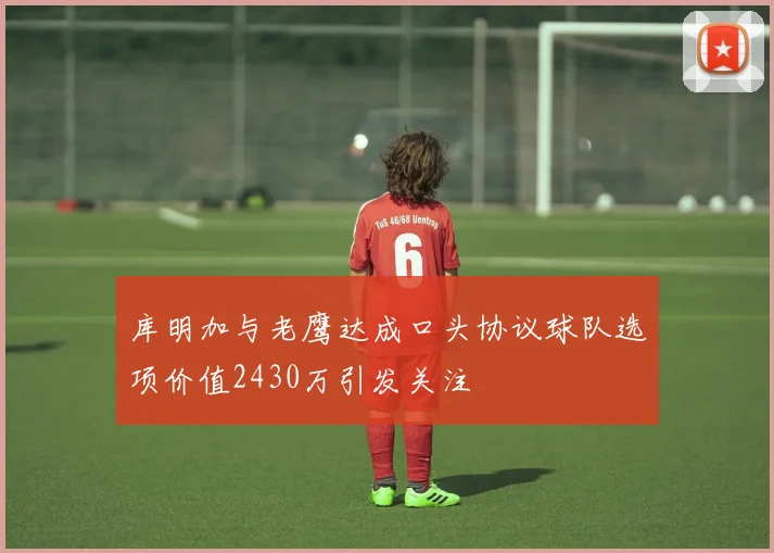 库明加与老鹰达成口头协议球队选项价值2430万引发关注