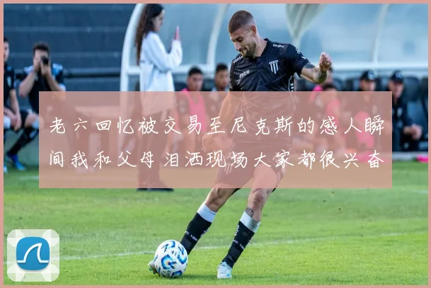 老六回忆被交易至尼克斯的感人瞬间我和父母泪洒现场大家都很兴奋